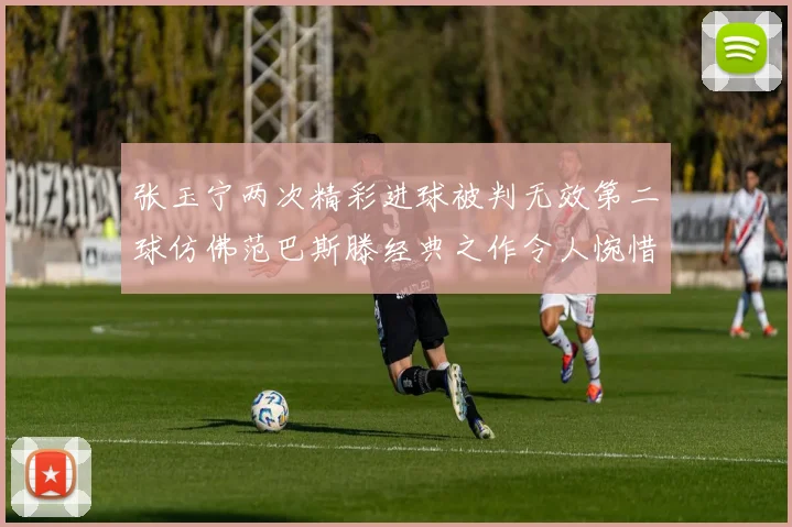 张玉宁两次精彩进球被判无效第二球仿佛范巴斯滕经典之作令人惋惜