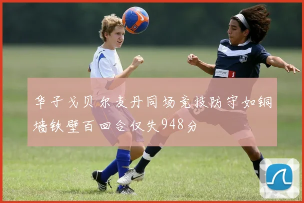 华子戈贝尔麦丹同场竞技防守如铜墙铁壁百回合仅失948分