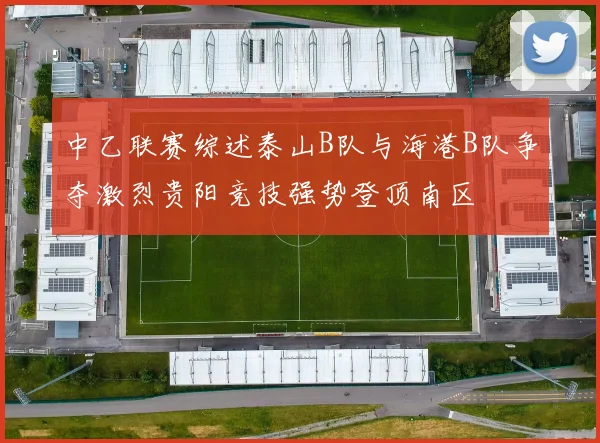 中乙联赛综述泰山B队与海港B队争夺激烈贵阳竞技强势登顶南区