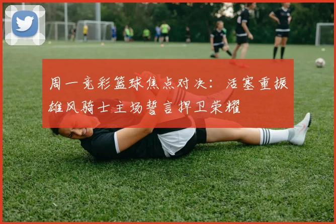 周一竞彩篮球焦点对决：活塞重振雄风骑士主场誓言捍卫荣耀