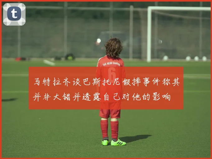 马特拉齐谈巴斯托尼假摔事件称其并非大错并透露自己对他的影响