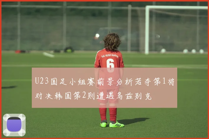 U23国足小组赛前景分析若夺第1将对决韩国第2则遭遇乌兹别克