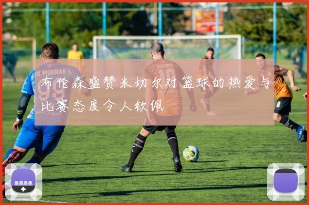布伦森盛赞米切尔对篮球的热爱与比赛态度令人钦佩