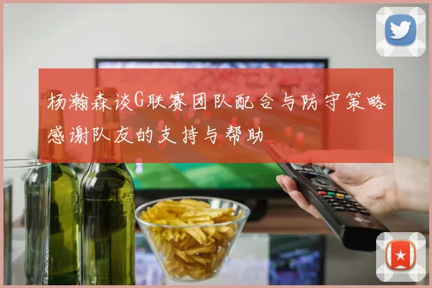 杨瀚森谈G联赛团队配合与防守策略感谢队友的支持与帮助