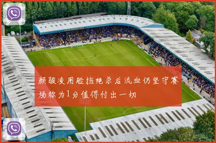 颜骏凌用脸挡绝杀后流血仍坚守赛场称为1分值得付出一切