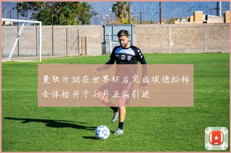 曼联计划在世界杯后完成埃德松转会体检并于七月正式引进