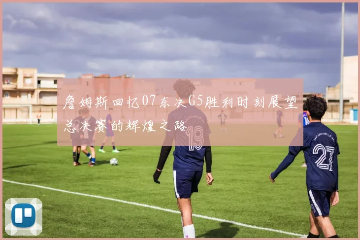 詹姆斯回忆07东决G5胜利时刻展望总决赛的辉煌之路