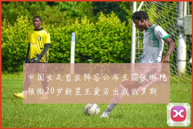 中国女足首发阵容公布王霜张琳艳领衔20岁新星王爱芳出战俄罗斯