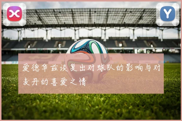 爱德华兹谈复出对球队的影响与对麦丹的喜爱之情