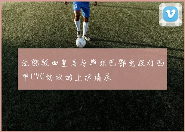 法院驳回皇马与毕尔巴鄂竞技对西甲CVC协议的上诉请求