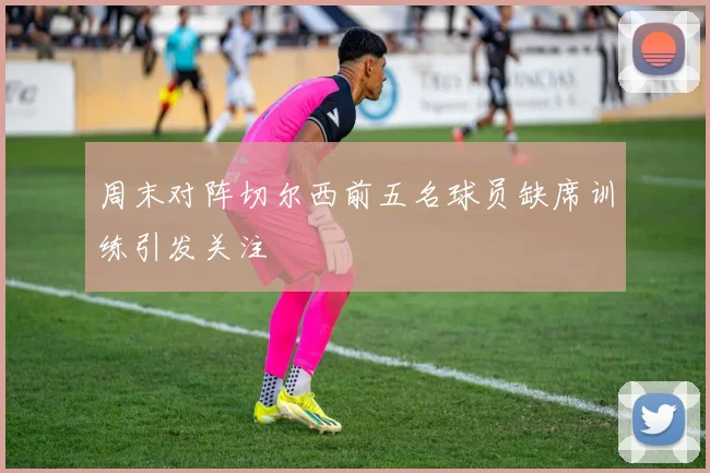 周末对阵切尔西前五名球员缺席训练引发关注
