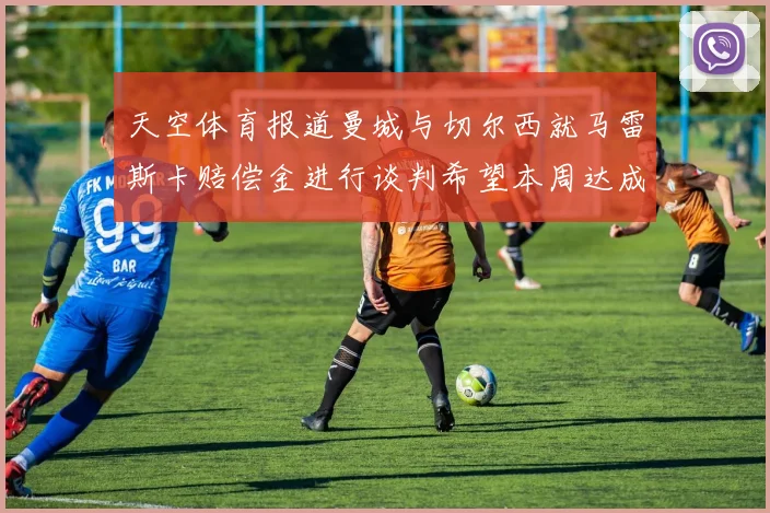 天空体育报道曼城与切尔西就马雷斯卡赔偿金进行谈判希望本周达成协议