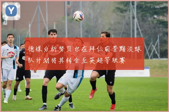德媒分析努贝尔在拜仁前景黯淡球队计划将其转会至英超等联赛