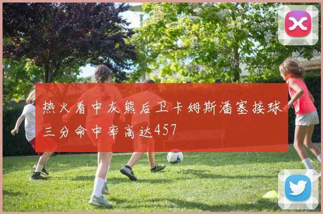 热火看中灰熊后卫卡姆斯潘塞接球三分命中率高达457